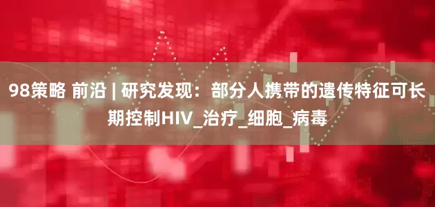 98策略 前沿 | 研究发现：部分人携带的遗传特征可长期控制HIV_治疗_细胞_病毒