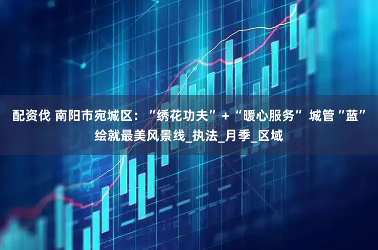 配资伐 南阳市宛城区：“绣花功夫”＋“暖心服务” 城管“蓝”绘就最美风景线_执法_月季_区域