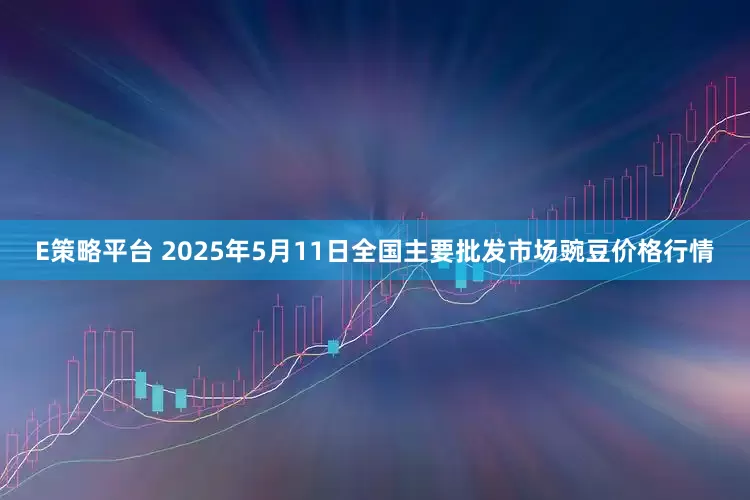 E策略平台 2025年5月11日全国主要批发市场豌豆价格行情