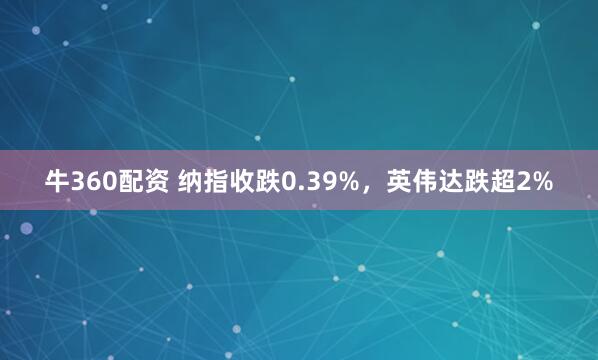 牛360配资 纳指收跌0.39%，英伟达跌超2%