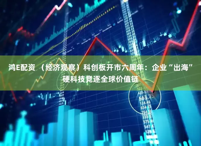 鸿E配资 （经济观察）科创板开市六周年：企业“出海”硬科技竞逐全球价值链