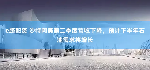 e路配资 沙特阿美第二季度营收下降，预计下半年石油需求将增长