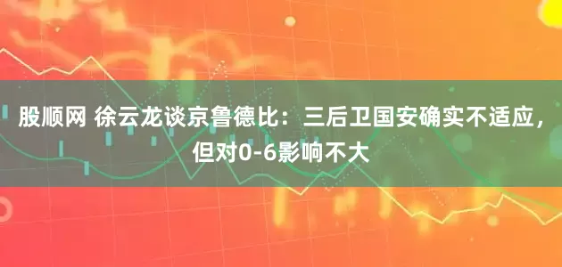 股顺网 徐云龙谈京鲁德比：三后卫国安确实不适应，但对0-6影响不大