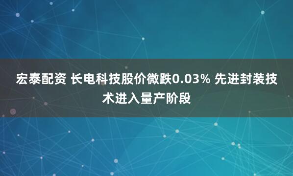 宏泰配资 长电科技股价微跌0.03% 先进封装技术进入量产阶段