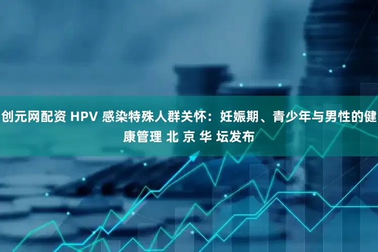 创元网配资 HPV 感染特殊人群关怀：妊娠期、青少年与男性的健康管理 北 京 华 坛发布