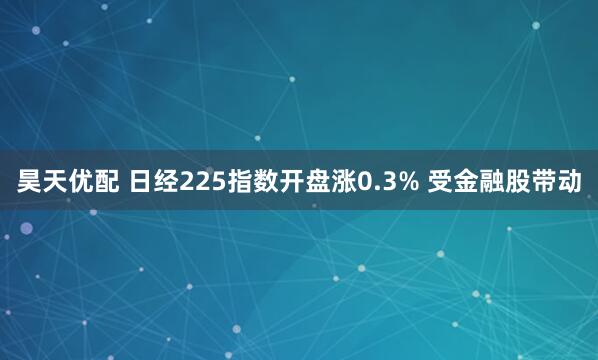 昊天优配 日经225指数开盘涨0.3% 受金融股带动
