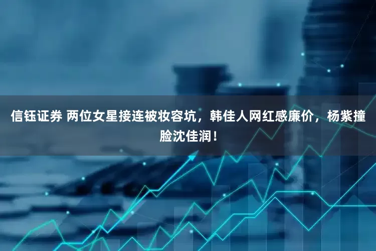 信钰证券 两位女星接连被妆容坑，韩佳人网红感廉价，杨紫撞脸沈佳润！