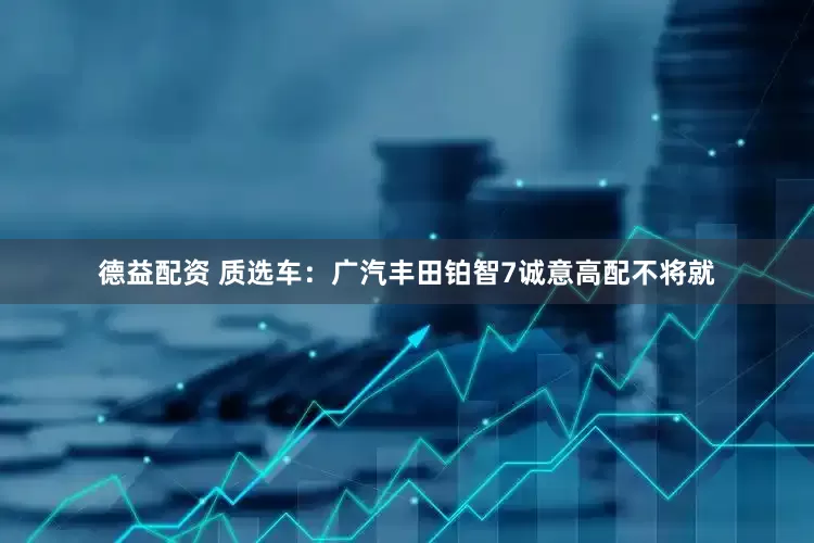 德益配资 质选车：广汽丰田铂智7诚意高配不将就
