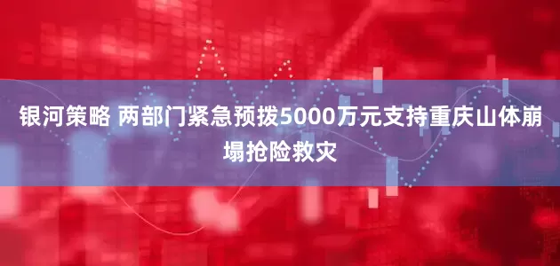 银河策略 两部门紧急预拨5000万元支持重庆山体崩塌抢险救灾