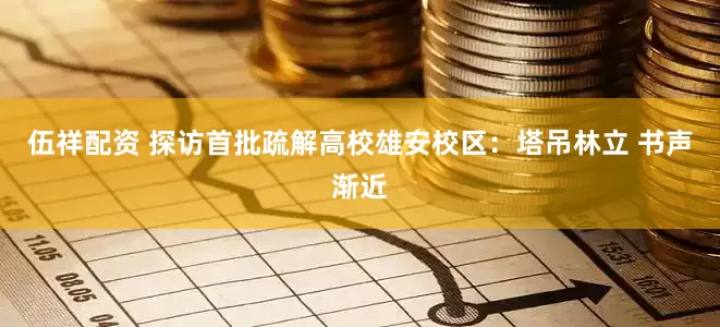 伍祥配资 探访首批疏解高校雄安校区：塔吊林立 书声渐近