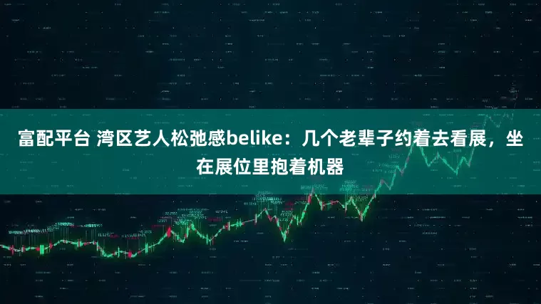 富配平台 湾区艺人松弛感belike：几个老辈子约着去看展，坐在展位里抱着机器