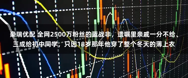 豪瑞优配 全网2500万粉丝的蓝战非，遗嘱里亲戚一分不给、三成给初中同学，只因18岁那年他穿了整个冬天的薄上衣